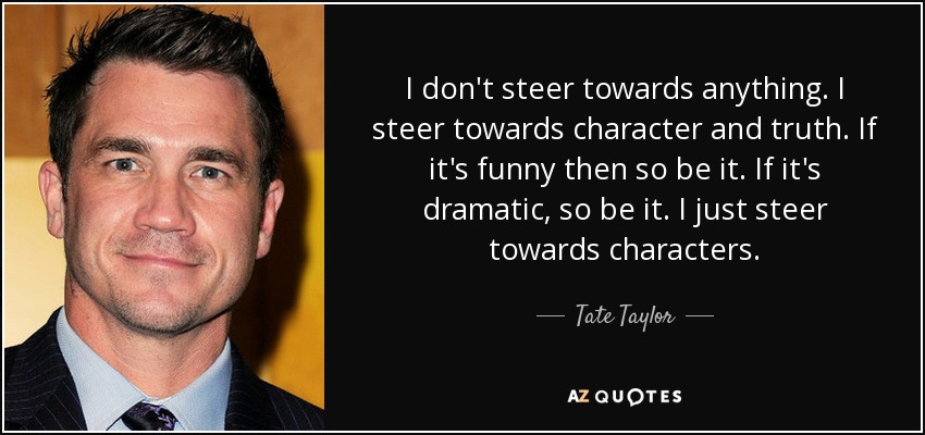 I don't steer towards anything. I steer towards character and truth. If it's funny then so be it. If it's dramatic, so be it. I just steer towards characters. - Tate Taylor