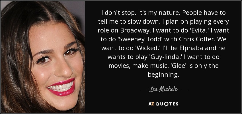 I don't stop. It's my nature. People have to tell me to slow down. I plan on playing every role on Broadway. I want to do 'Evita.' I want to do 'Sweeney Todd' with Chris Colfer. We want to do 'Wicked.' I'll be Elphaba and he wants to play 'Guy-linda.' I want to do movies, make music. 'Glee' is only the beginning. - Lea Michele