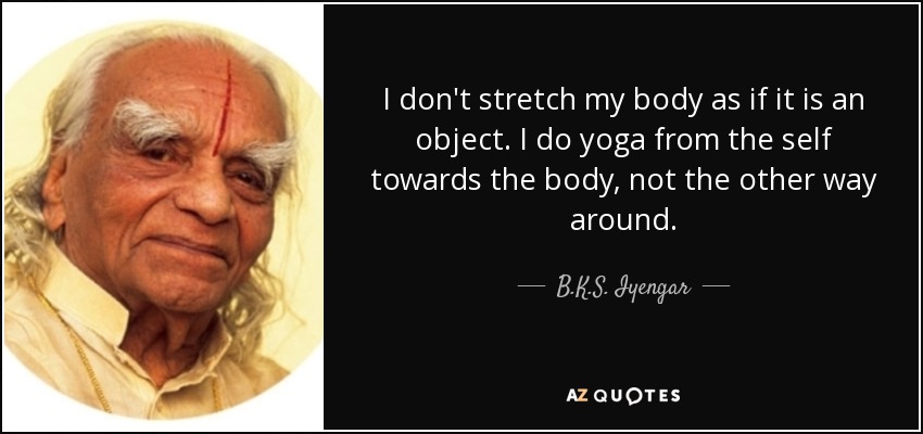 I don't stretch my body as if it is an object. I do yoga from the self towards the body, not the other way around. - B.K.S. Iyengar