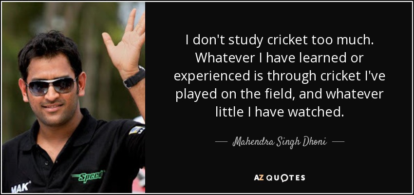 I don't study cricket too much. Whatever I have learned or experienced is through cricket I've played on the field, and whatever little I have watched. - Mahendra Singh Dhoni