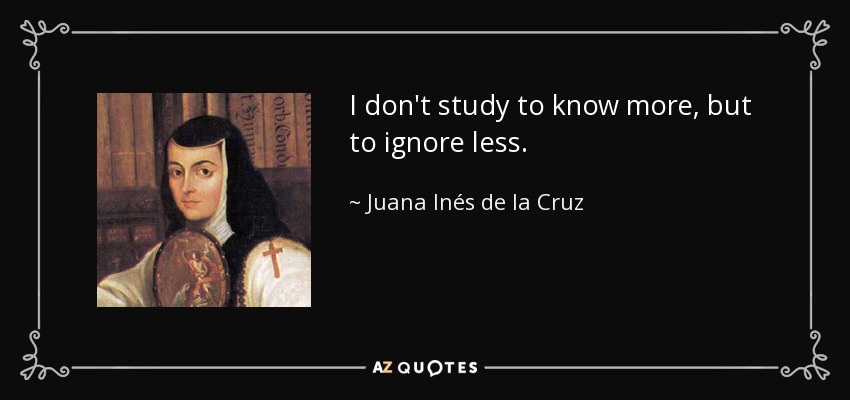 I don't study to know more, but to ignore less. - Juana Inés de la Cruz