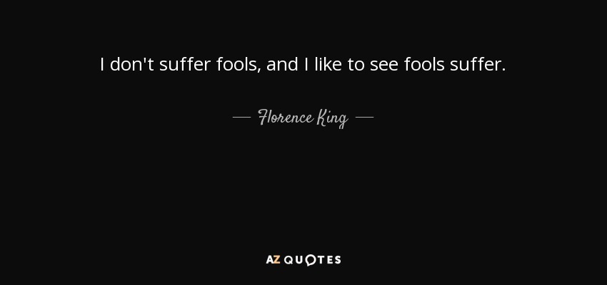 I don't suffer fools, and I like to see fools suffer. - Florence King