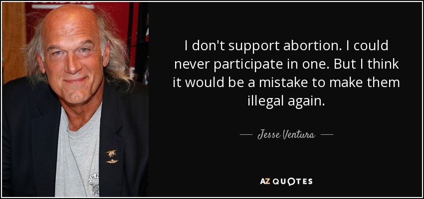 I don't support abortion. I could never participate in one. But I think it would be a mistake to make them illegal again. - Jesse Ventura