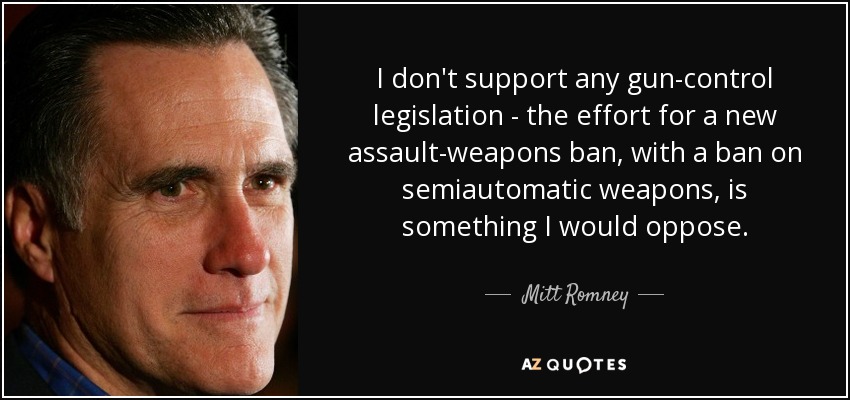 I don't support any gun-control legislation - the effort for a new assault-weapons ban, with a ban on semiautomatic weapons, is something I would oppose. - Mitt Romney