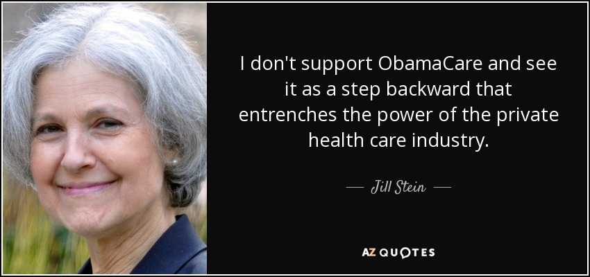 I don't support ObamaCare and see it as a step backward that entrenches the power of the private health care industry. - Jill Stein