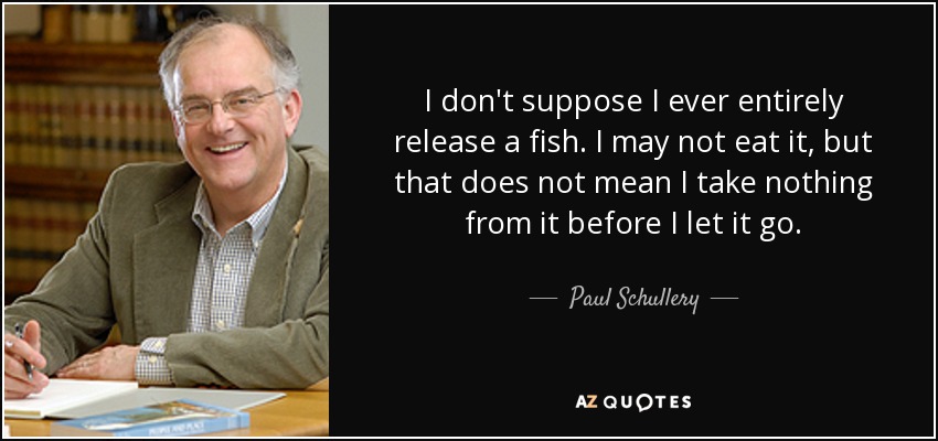 I don't suppose I ever entirely release a fish. I may not eat it, but that does not mean I take nothing from it before I let it go. - Paul Schullery