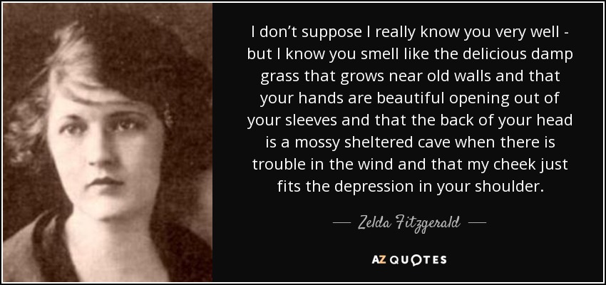 I don’t suppose I really know you very well - but I know you smell like the delicious damp grass that grows near old walls and that your hands are beautiful opening out of your sleeves and that the back of your head is a mossy sheltered cave when there is trouble in the wind and that my cheek just fits the depression in your shoulder. - Zelda Fitzgerald