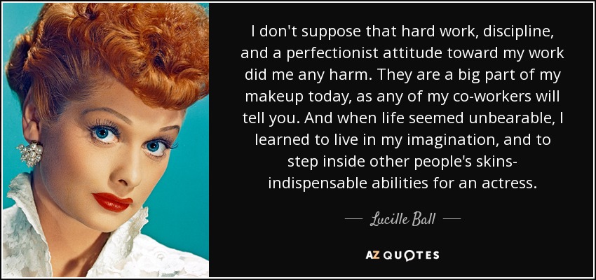 I don't suppose that hard work, discipline, and a perfectionist attitude toward my work did me any harm. They are a big part of my makeup today, as any of my co-workers will tell you. And when life seemed unbearable, I learned to live in my imagination, and to step inside other people's skins- indispensable abilities for an actress. - Lucille Ball