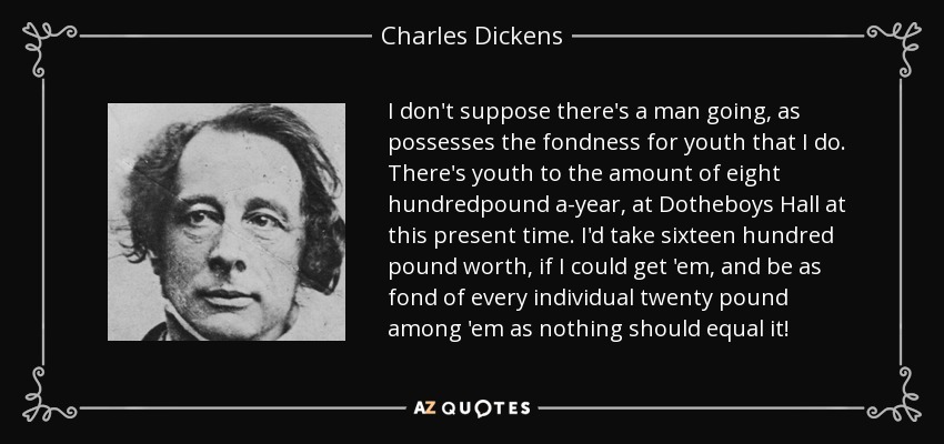 I don't suppose there's a man going, as possesses the fondness for youth that I do. There's youth to the amount of eight hundredpound a-year, at Dotheboys Hall at this present time. I'd take sixteen hundred pound worth, if I could get 'em, and be as fond of every individual twenty pound among 'em as nothing should equal it! - Charles Dickens