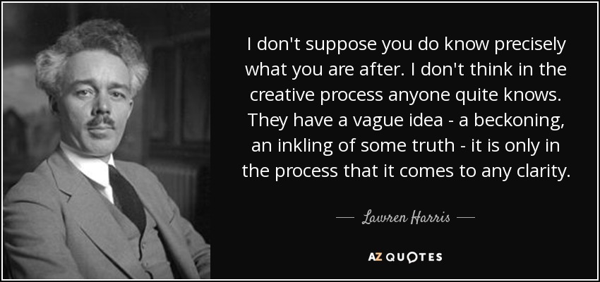 I don't suppose you do know precisely what you are after. I don't think in the creative process anyone quite knows. They have a vague idea - a beckoning, an inkling of some truth - it is only in the process that it comes to any clarity. - Lawren Harris