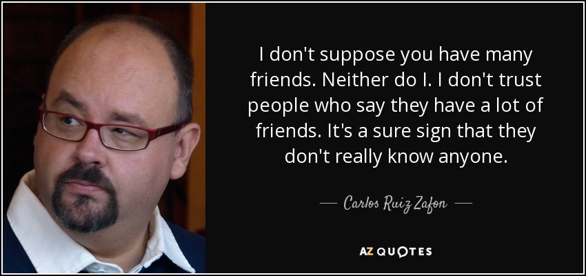 I don't suppose you have many friends. Neither do I. I don't trust people who say they have a lot of friends. It's a sure sign that they don't really know anyone. - Carlos Ruiz Zafon