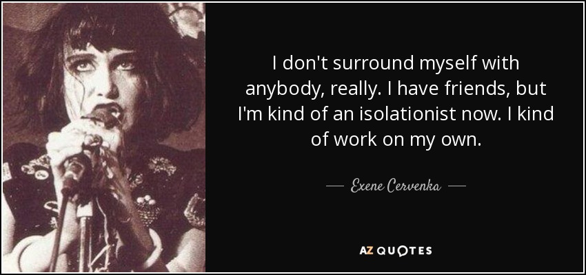 I don't surround myself with anybody, really. I have friends, but I'm kind of an isolationist now. I kind of work on my own. - Exene Cervenka