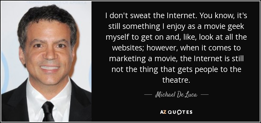 I don't sweat the Internet. You know, it's still something I enjoy as a movie geek myself to get on and, like, look at all the websites; however, when it comes to marketing a movie, the Internet is still not the thing that gets people to the theatre. - Michael De Luca