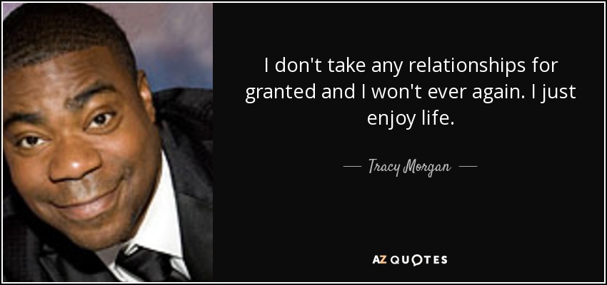 I don't take any relationships for granted and I won't ever again. I just enjoy life. - Tracy Morgan