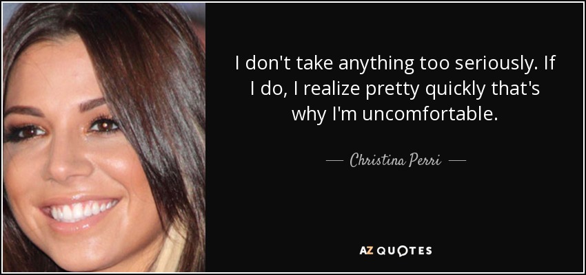 I don't take anything too seriously. If I do, I realize pretty quickly that's why I'm uncomfortable. - Christina Perri