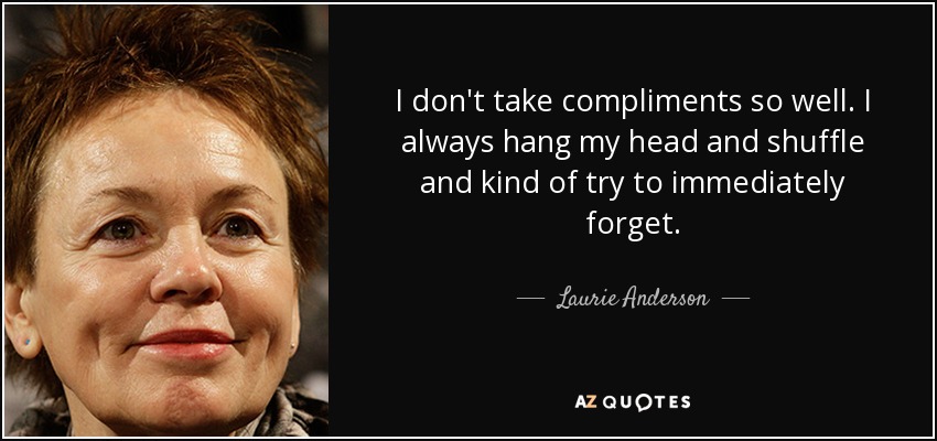 I don't take compliments so well. I always hang my head and shuffle and kind of try to immediately forget. - Laurie Anderson