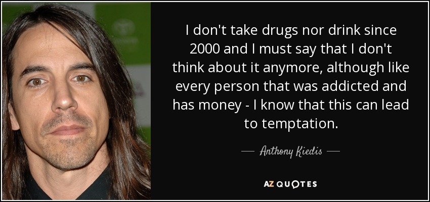 I don't take drugs nor drink since 2000 and I must say that I don't think about it anymore, although like every person that was addicted and has money - I know that this can lead to temptation. - Anthony Kiedis