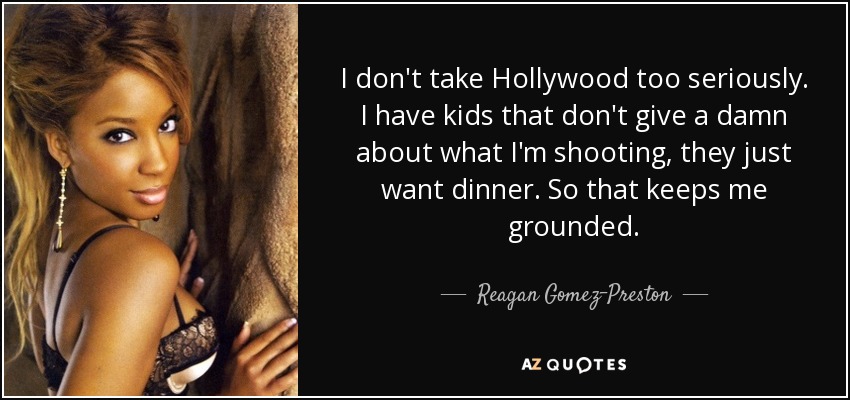 I don't take Hollywood too seriously. I have kids that don't give a damn about what I'm shooting, they just want dinner. So that keeps me grounded. - Reagan Gomez-Preston