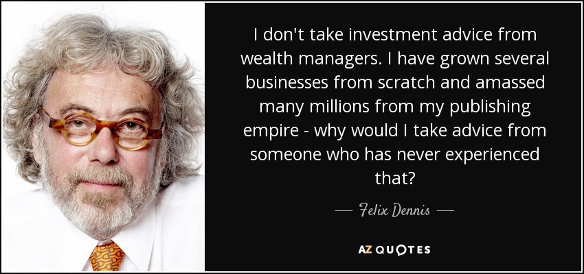 I don't take investment advice from wealth managers. I have grown several businesses from scratch and amassed many millions from my publishing empire - why would I take advice from someone who has never experienced that? - Felix Dennis