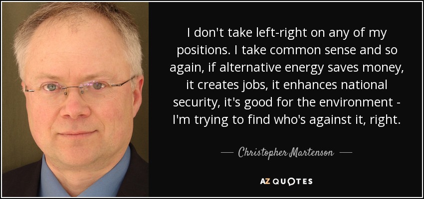 I don't take left-right on any of my positions. I take common sense and so again, if alternative energy saves money, it creates jobs, it enhances national security, it's good for the environment - I'm trying to find who's against it, right. - Christopher Martenson