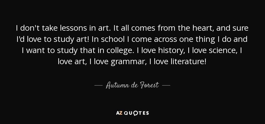 I don't take lessons in art. It all comes from the heart, and sure I'd love to study art! In school I come across one thing I do and I want to study that in college. I love history, I love science, I love art, I love grammar, I love literature! - Autumn de Forest
