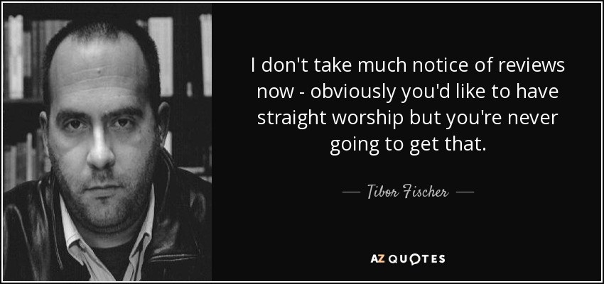 I don't take much notice of reviews now - obviously you'd like to have straight worship but you're never going to get that. - Tibor Fischer