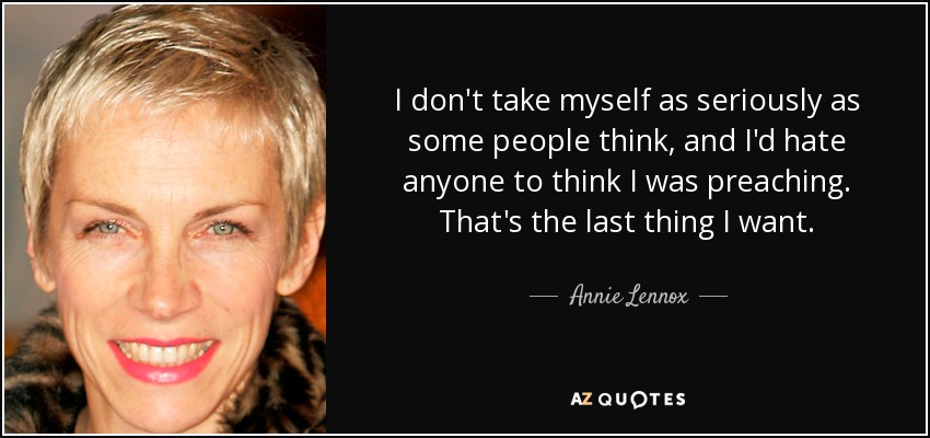 I don't take myself as seriously as some people think, and I'd hate anyone to think I was preaching. That's the last thing I want. - Annie Lennox
