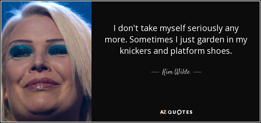 I don't take myself seriously any more. Sometimes I just garden in my knickers and platform shoes. - Kim Wilde