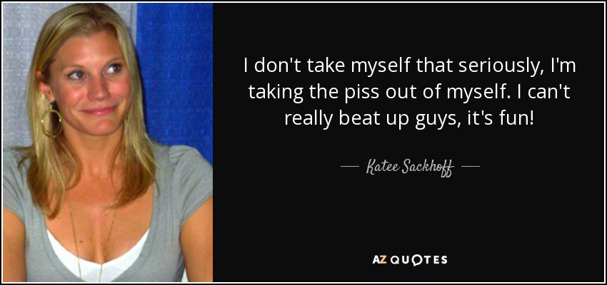 I don't take myself that seriously, I'm taking the piss out of myself. I can't really beat up guys, it's fun! - Katee Sackhoff