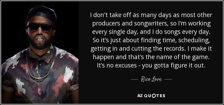 I don't take off as many days as most other producers and songwriters, so I'm working every single day, and I do songs every day. So it's just about finding time, scheduling, getting in and cutting the records. I make it happen and that's the name of the game. It's no excuses - you gotta figure it out. - Rico Love