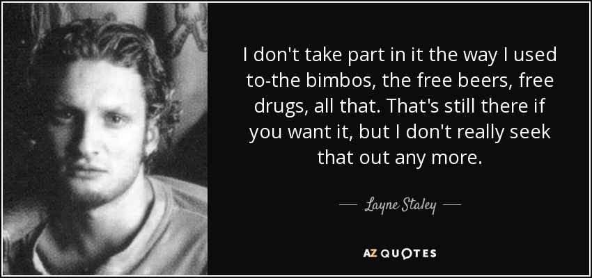 I don't take part in it the way I used to-the bimbos, the free beers, free drugs, all that. That's still there if you want it, but I don't really seek that out any more. - Layne Staley