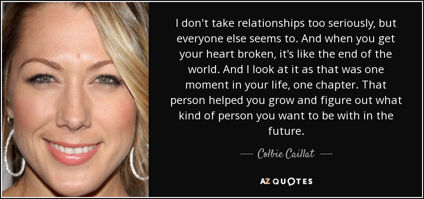 I don't take relationships too seriously, but everyone else seems to. And when you get your heart broken, it's like the end of the world. And I look at it as that was one moment in your life, one chapter. That person helped you grow and figure out what kind of person you want to be with in the future. - Colbie Caillat