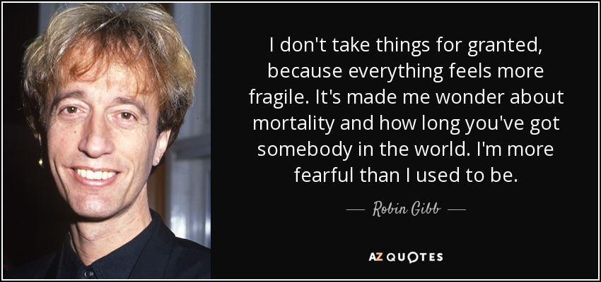 I don't take things for granted, because everything feels more fragile. It's made me wonder about mortality and how long you've got somebody in the world. I'm more fearful than I used to be. - Robin Gibb