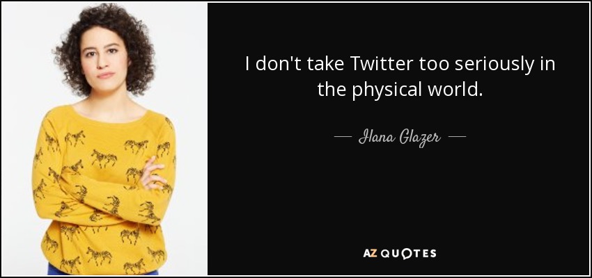 I don't take Twitter too seriously in the physical world. - Ilana Glazer