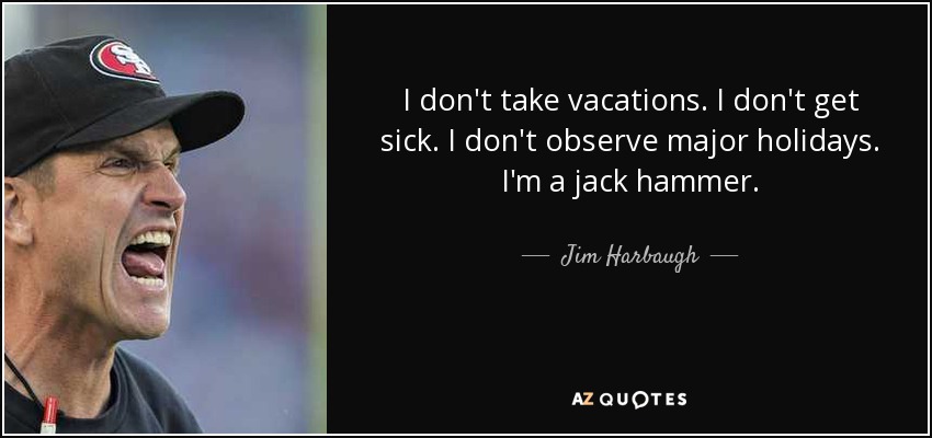 I don't take vacations. I don't get sick. I don't observe major holidays. I'm a jack hammer. - Jim Harbaugh