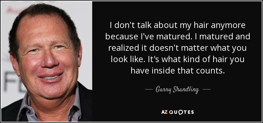 I don't talk about my hair anymore because I've matured. I matured and realized it doesn't matter what you look like. It's what kind of hair you have inside that counts. - Garry Shandling