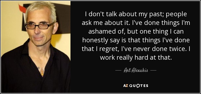 I don't talk about my past; people ask me about it. I've done things I'm ashamed of, but one thing I can honestly say is that things I've done that I regret, I've never done twice. I work really hard at that. - Art Alexakis