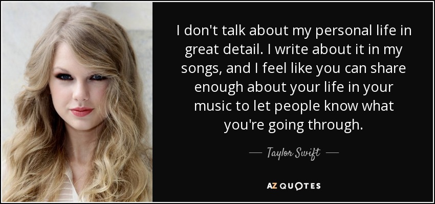 I don't talk about my personal life in great detail. I write about it in my songs, and I feel like you can share enough about your life in your music to let people know what you're going through. - Taylor Swift
