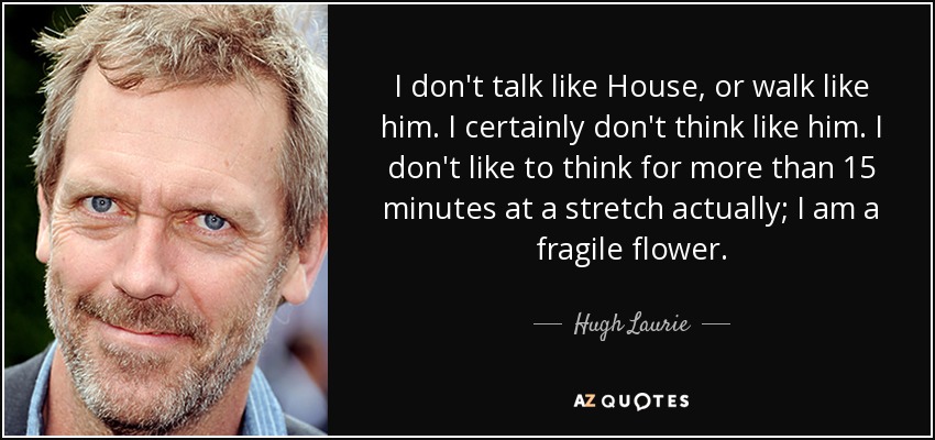 I don't talk like House, or walk like him. I certainly don't think like him. I don't like to think for more than 15 minutes at a stretch actually; I am a fragile flower. - Hugh Laurie