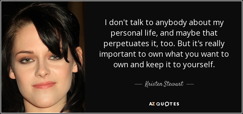 I don't talk to anybody about my personal life, and maybe that perpetuates it, too. But it's really important to own what you want to own and keep it to yourself. - Kristen Stewart