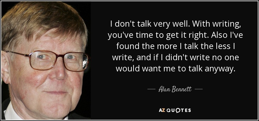 I don't talk very well. With writing, you've time to get it right. Also I've found the more I talk the less I write, and if I didn't write no one would want me to talk anyway. - Alan Bennett