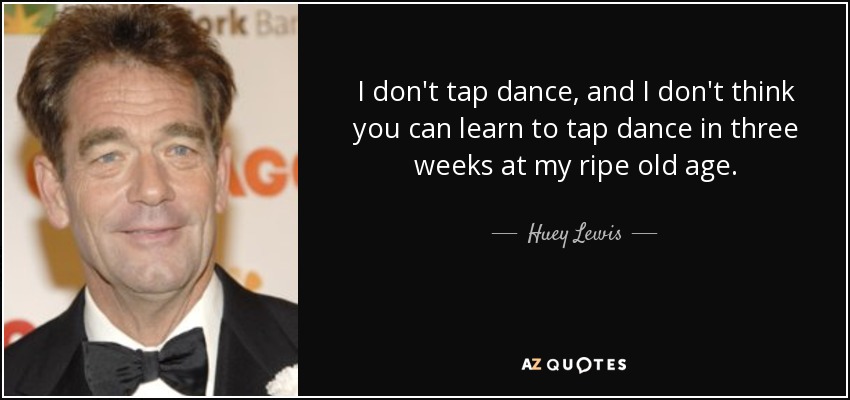 I don't tap dance, and I don't think you can learn to tap dance in three weeks at my ripe old age. - Huey Lewis