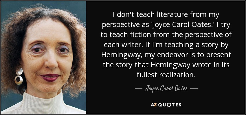 I don't teach literature from my perspective as 'Joyce Carol Oates.' I try to teach fiction from the perspective of each writer. If I'm teaching a story by Hemingway, my endeavor is to present the story that Hemingway wrote in its fullest realization. - Joyce Carol Oates