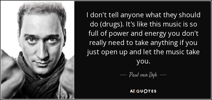 I don't tell anyone what they should do (drugs). It's like this music is so full of power and energy you don't really need to take anything if you just open up and let the music take you. - Paul van Dyk