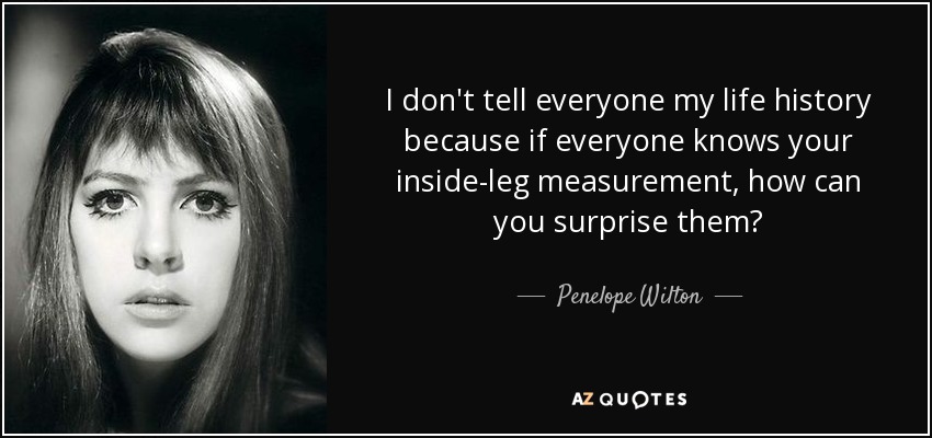 I don't tell everyone my life history because if everyone knows your inside-leg measurement, how can you surprise them? - Penelope Wilton