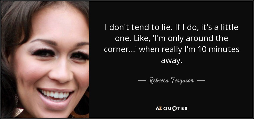 I don't tend to lie. If I do, it's a little one. Like, 'I'm only around the corner...' when really I'm 10 minutes away. - Rebecca Ferguson