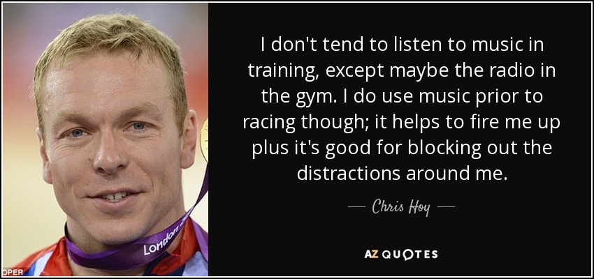 I don't tend to listen to music in training, except maybe the radio in the gym. I do use music prior to racing though; it helps to fire me up plus it's good for blocking out the distractions around me. - Chris Hoy