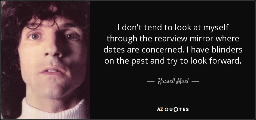 I don't tend to look at myself through the rearview mirror where dates are concerned. I have blinders on the past and try to look forward. - Russell Mael