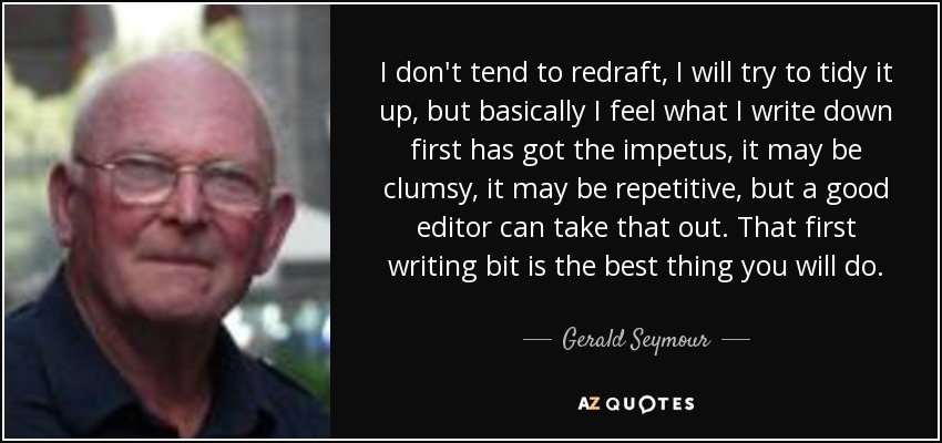 I don't tend to redraft, I will try to tidy it up, but basically I feel what I write down first has got the impetus, it may be clumsy, it may be repetitive, but a good editor can take that out. That first writing bit is the best thing you will do. - Gerald Seymour