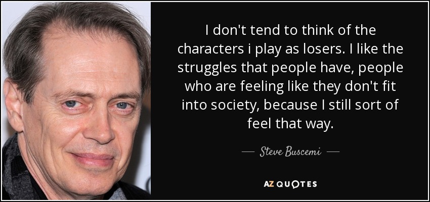 I don't tend to think of the characters i play as losers. I like the struggles that people have, people who are feeling like they don't fit into society, because I still sort of feel that way. - Steve Buscemi
